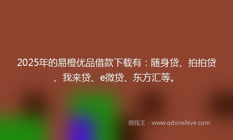 2025年的易橙优品借款下载有：随身贷、拍拍贷、我来贷、e微贷、东方汇等。