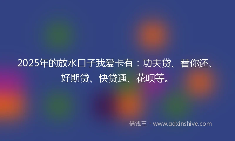 2025年的放水口子我爱卡有：功夫贷、替你还、好期贷、快贷通、花呗等。