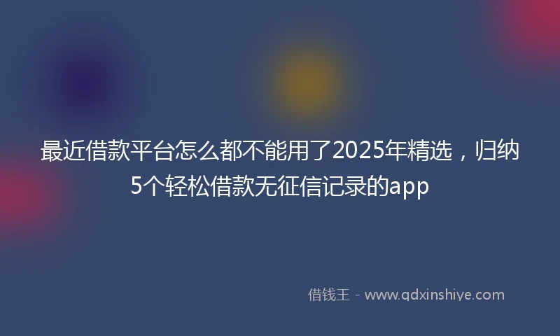 最近借款平台怎么都不能用了2025年精选,归纳5个轻松借款无征信记录的app