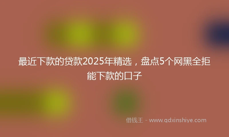 最近下款的贷款2025年精选，盘点5个网黑全拒能下款的口子