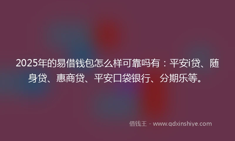 2025年的易借钱包怎么样可靠吗有：平安i贷、随身贷、惠商贷、平安口袋银行、分期乐等。