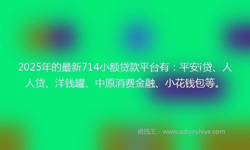 2025年的最新714小额贷款平台有：平安i贷、人人贷、洋钱罐、中原消费金融、小花钱包等。