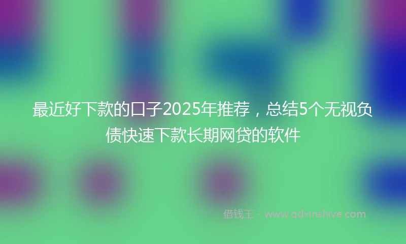 最近好下款的口子2025年推荐，总结5个无视负债快速下款长期网贷的软件
