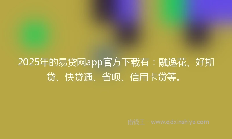 2025年的易贷网app官方下载有：融逸花、好期贷、快贷通、省呗、信用卡贷等。