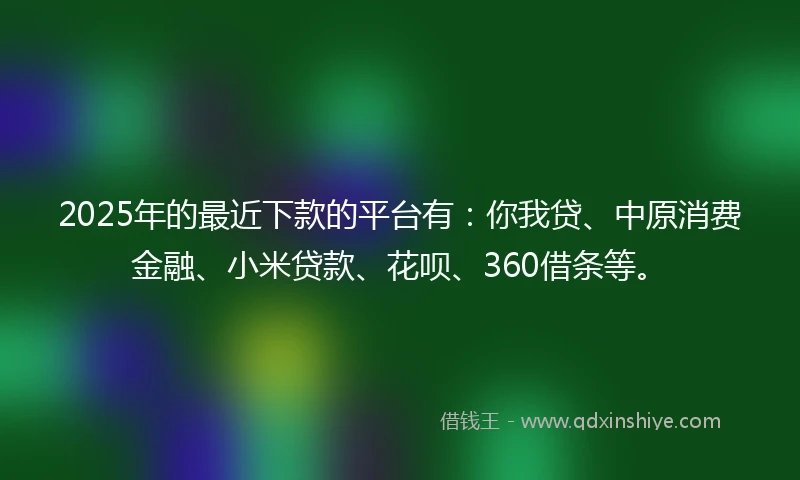 2025年的最近下款的平台有：你我贷、中原消费金融、小米贷款、花呗、360借条等。