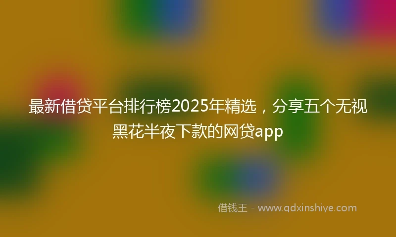 最新借贷平台排行榜2025年精选，分享五个无视黑花半夜下款的网贷app