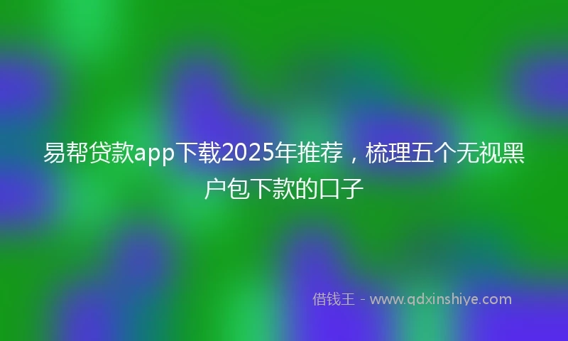易帮贷款app下载2025年推荐，梳理五个无视黑户包下款的口子