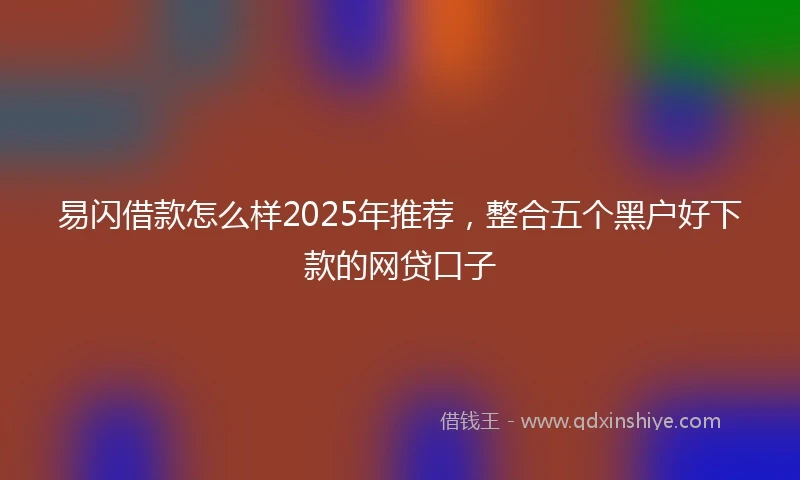 易闪借款怎么样2025年推荐，整合五个黑户好下款的网贷口子