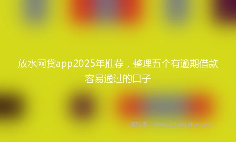 放水网贷app2025年推荐，整理五个有逾期借款容易通过的口子