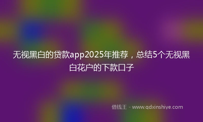 无视黑白的贷款app2025年推荐,总结5个无视黑白花户的下款口子