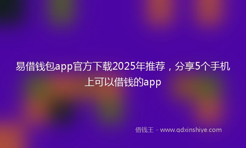 易借钱包app官方下载2025年推荐，分享5个手机上可以借钱的app