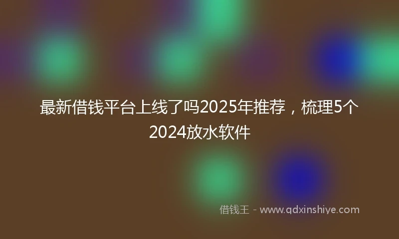 最新借钱平台上线了吗2025年推荐，梳理5个2024放水软件