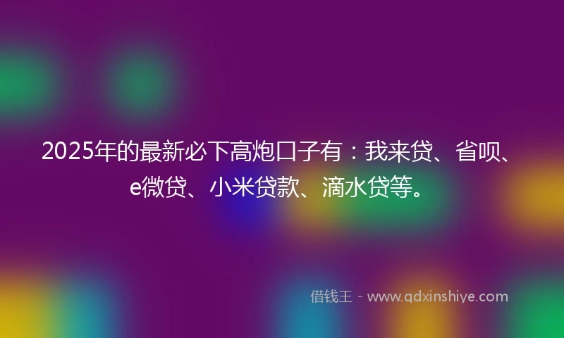 2025年的最新必下高炮口子有：我来贷、省呗、e微贷、小米贷款、滴水贷等。