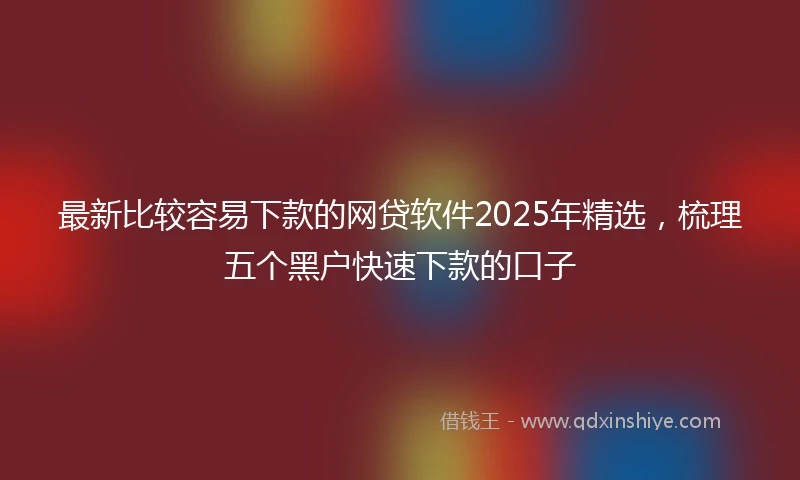 最新比较容易下款的网贷软件2025年精选，梳理五个黑户快速下款的口子