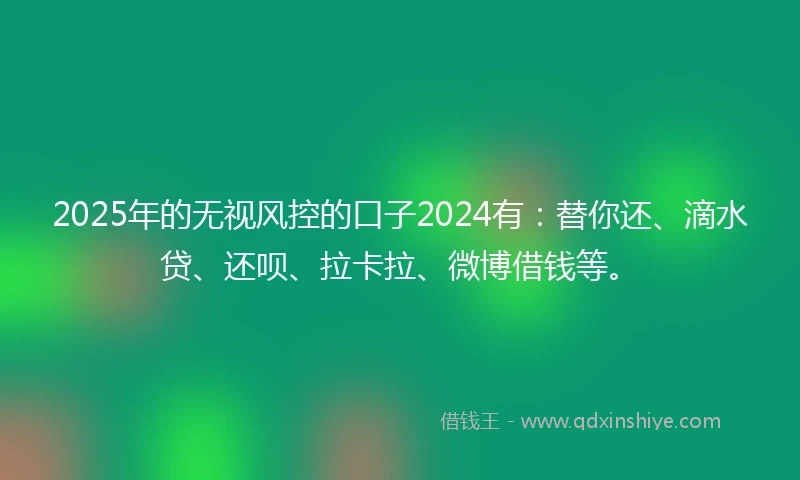2025年的无视风控的口子2024有：替你还、滴水贷、还呗、拉卡拉、微博借钱等。