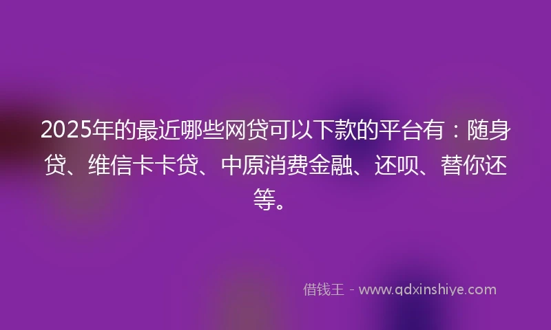 2025年的最近哪些网贷可以下款的平台有：随身贷、维信卡卡贷、中原消费金融、还呗、替你还等。