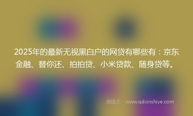 2025年的最新无视黑白户的网贷有哪些有：京东金融、替你还、拍拍贷、小米贷款、随身贷等。