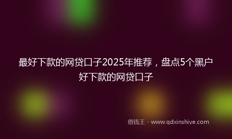 最好下款的网贷口子2025年推荐,盘点5个黑户好下款的网贷口子