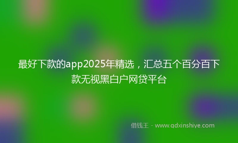 最好下款的app2025年精选，汇总五个百分百下款无视黑白户网贷平台