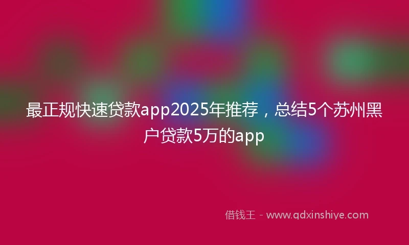 最正规快速贷款app2025年推荐,总结5个苏州黑户贷款5万的app