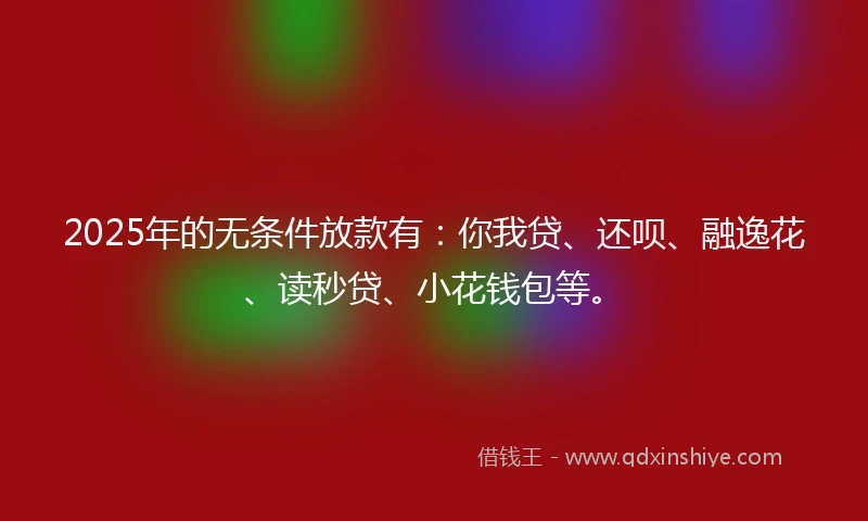 2025年的无条件放款有：你我贷、还呗、融逸花、读秒贷、小花钱包等。