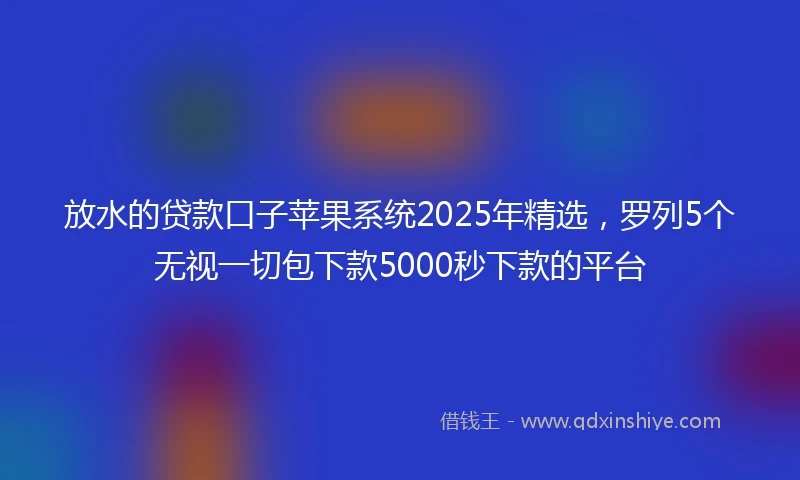 放水的贷款口子苹果系统2025年精选，罗列5个无视一切包下款5000秒下款的平台