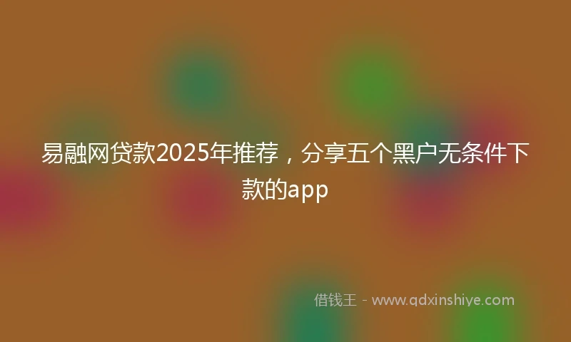 易融网贷款2025年推荐，分享五个黑户无条件下款的app