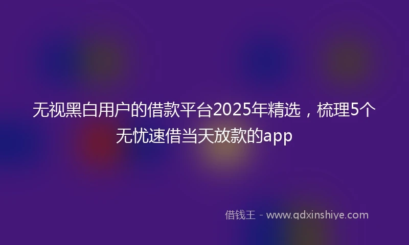 无视黑白用户的借款平台2025年精选，梳理5个无忧速借当天放款的app