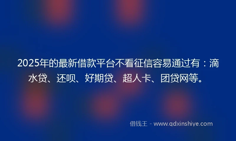 2025年的最新借款平台不看征信容易通过有：滴水贷、还呗、好期贷、超人卡、团贷网等。