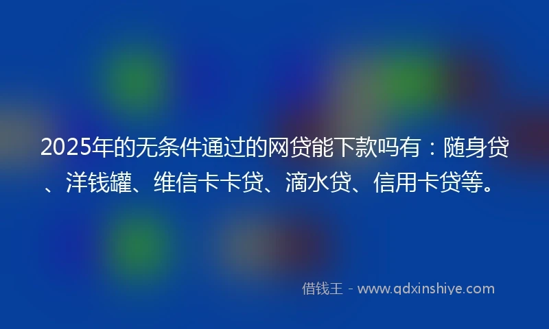 2025年的无条件通过的网贷能下款吗有：随身贷、洋钱罐、维信卡卡贷、滴水贷、信用卡贷等。