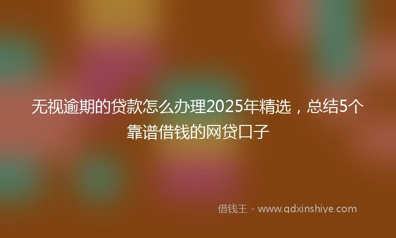 无视逾期的贷款怎么办理2025年精选，总结5个靠谱借钱的网贷口子