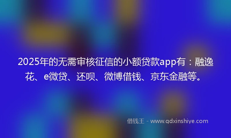 2025年的无需审核征信的小额贷款app有：融逸花、e微贷、还呗、微博借钱、京东金融等。
