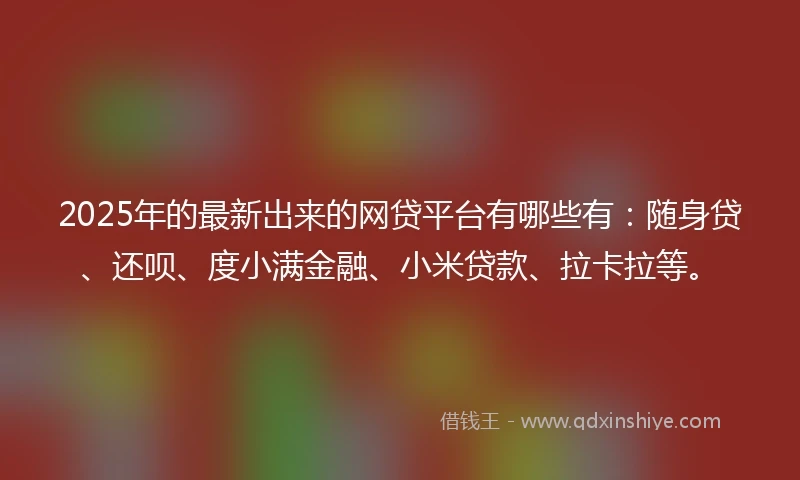 2025年的最新出来的网贷平台有哪些有：随身贷、还呗、度小满金融、小米贷款、拉卡拉等。