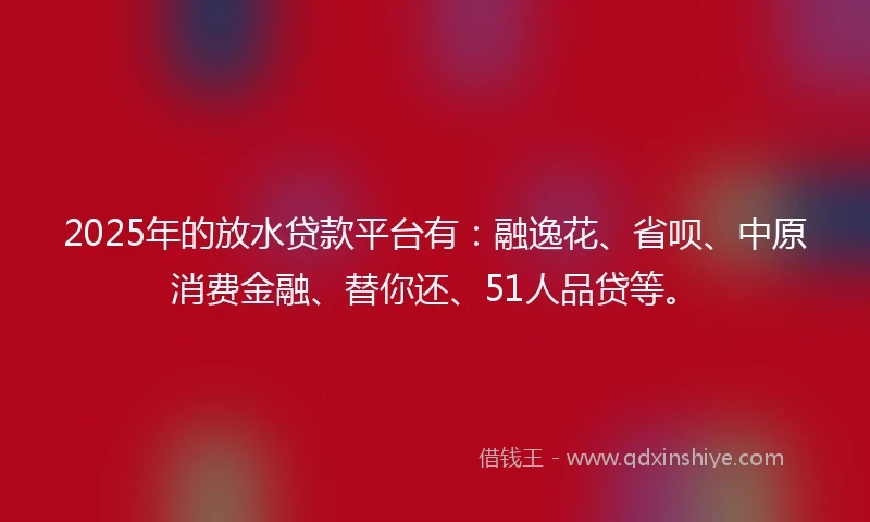 2025年的放水贷款平台有：融逸花、省呗、中原消费金融、替你还、51人品贷等。