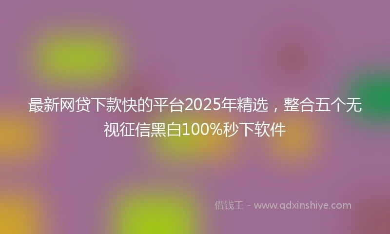 最新网贷下款快的平台2025年精选，整合五个无视征信黑白100%秒下软件