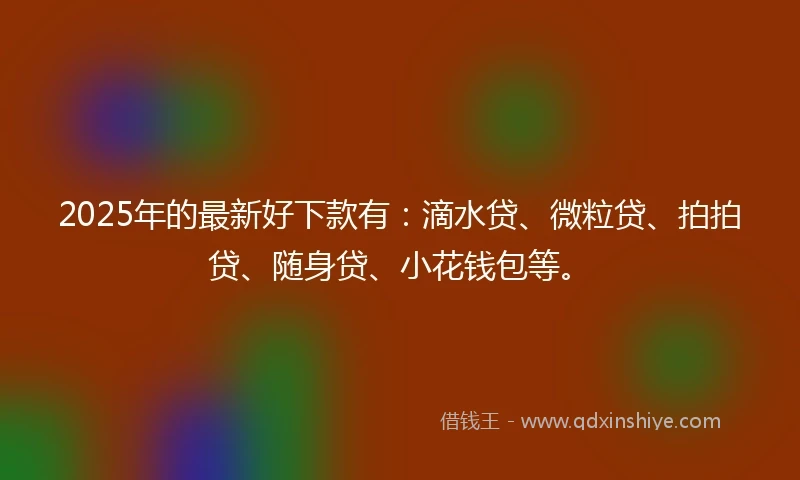 2025年的最新好下款有：滴水贷、微粒贷、拍拍贷、随身贷、小花钱包等。