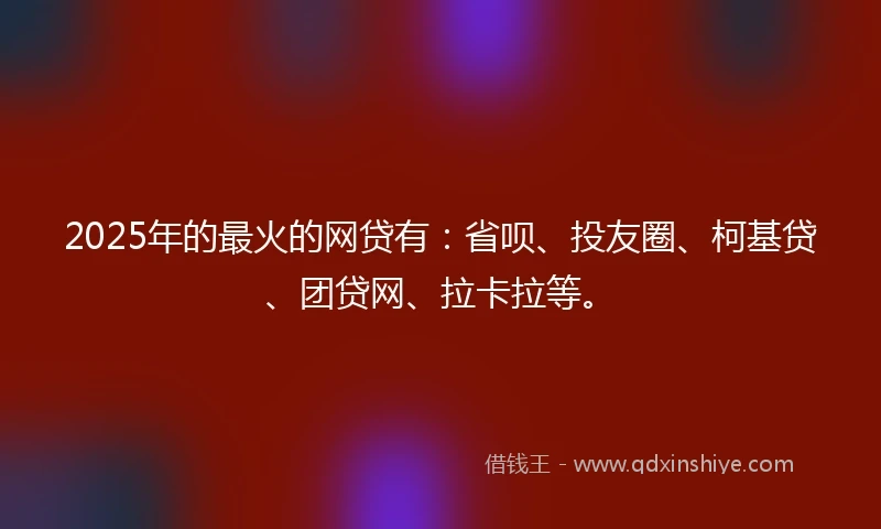 2025年的最火的网贷有：省呗、投友圈、柯基贷、团贷网、拉卡拉等。