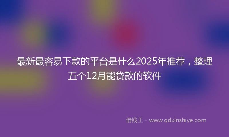 最新最容易下款的平台是什么2025年推荐，整理五个12月能贷款的软件
