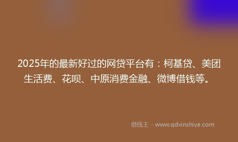 2025年的最新好过的网贷平台有：柯基贷、美团生活费、花呗、中原消费金融、微博借钱等。