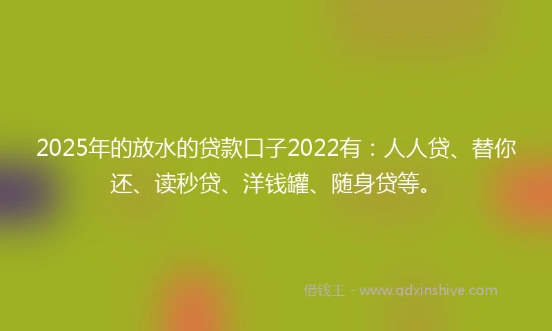 2025年的放水的贷款口子2022有：人人贷、替你还、读秒贷、洋钱罐、随身贷等。