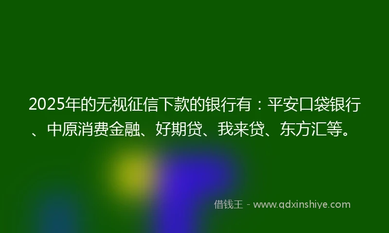 2025年的无视征信下款的银行有：平安口袋银行、中原消费金融、好期贷、我来贷、东方汇等。