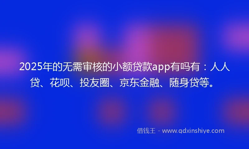 2025年的无需审核的小额贷款app有吗有：人人贷、花呗、投友圈、京东金融、随身贷等。