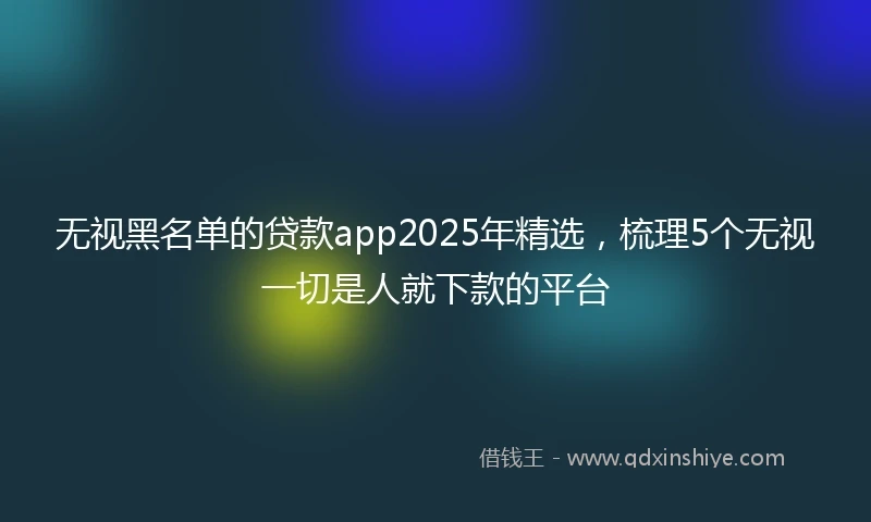 无视黑名单的贷款app2025年精选，梳理5个无视一切是人就下款的平台