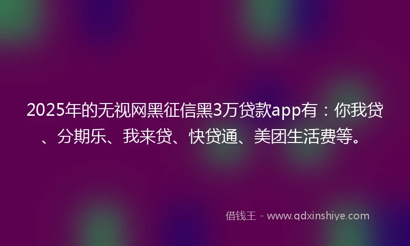 2025年的无视网黑征信黑3万贷款app有：你我贷、分期乐、我来贷、快贷通、美团生活费等。