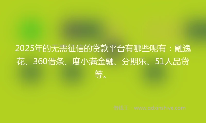2025年的无需征信的贷款平台有哪些呢有：融逸花、360借条、度小满金融、分期乐、51人品贷等。