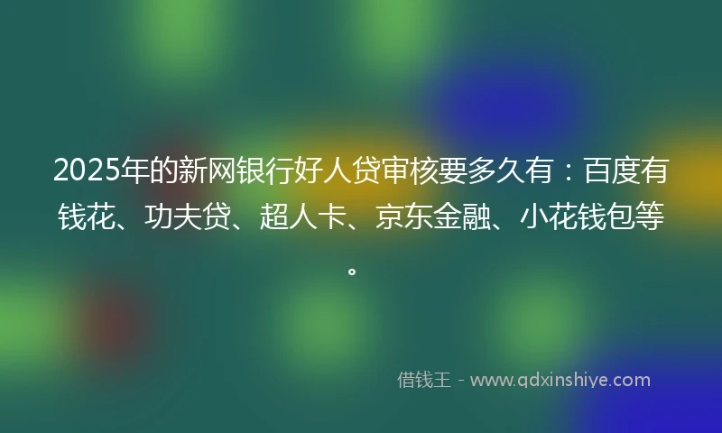 2025年的新网银行好人贷审核要多久有：百度有钱花、功夫贷、超人卡、京东金融、小花钱包等。