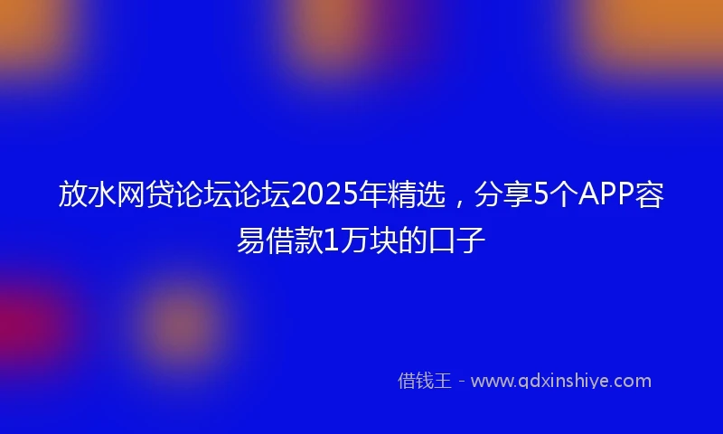 放水网贷论坛论坛2025年精选，分享5个APP容易借款1万块的口子