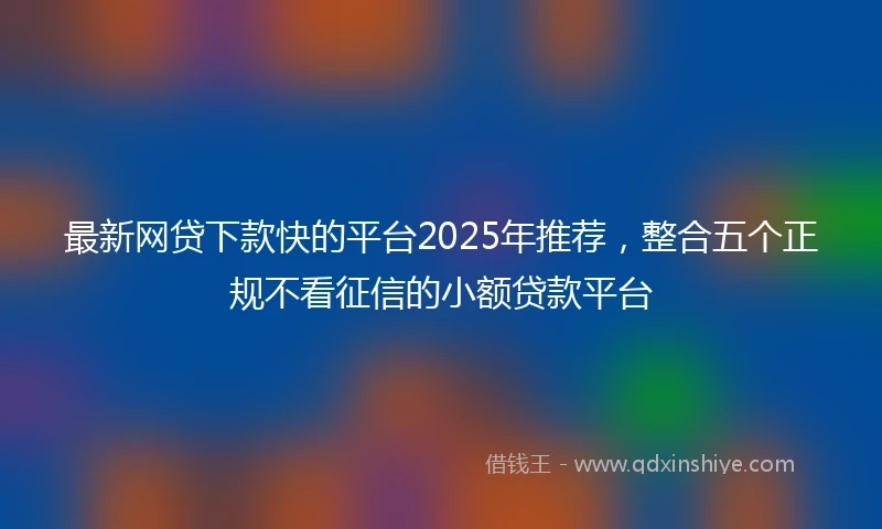 最新网贷下款快的平台2025年推荐，整合五个正规不看征信的小额贷款平台