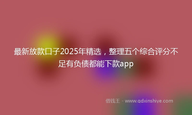 最新放款口子2025年精选，整理五个综合评分不足有负债都能下款app
