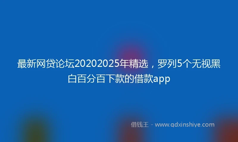最新网贷论坛20202025年精选，罗列5个无视黑白百分百下款的借款app